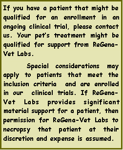 Text Box: If you have a patient that might be qualified for an enrollment in an ongoing clinical trial, please contact us. Your pets treatment might be qualified for support from ReGena-Vet Labs. 	Special considerations may apply to patients that meet the inclusion criteria  and are enrolled in our  clinical trials. If ReGena-Vet Labs provides significant material support for a patient, then permission for ReGena-Vet Labs to necropsy that patient at their discretion and expense is assumed.
